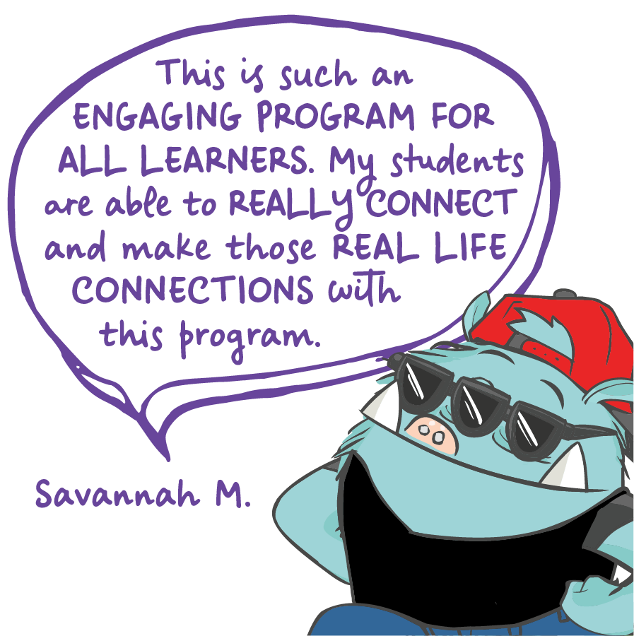 This is such an engaging program for all learners. My students are able to really connect and make those real life connections with this program. Savannah M.